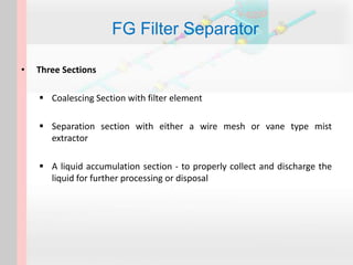 • Three Sections
 Coalescing Section with filter element
 Separation section with either a wire mesh or vane type mist
extractor
 A liquid accumulation section - to properly collect and discharge the
liquid for further processing or disposal
FG Filter Separator
 