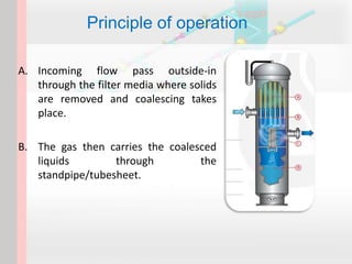 Principle of operation
A. Incoming flow pass outside-in
through the filter media where solids
are removed and coalescing takes
place.
B. The gas then carries the coalesced
liquids through the
standpipe/tubesheet.
 