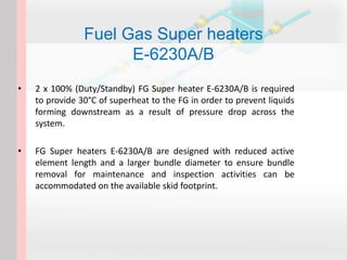 Fuel Gas Super heaters
E-6230A/B
• 2 x 100% (Duty/Standby) FG Super heater E-6230A/B is required
to provide 30°C of superheat to the FG in order to prevent liquids
forming downstream as a result of pressure drop across the
system.
• FG Super heaters E-6230A/B are designed with reduced active
element length and a larger bundle diameter to ensure bundle
removal for maintenance and inspection activities can be
accommodated on the available skid footprint.
 