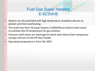 Fuel Gas Super Heaters
E-6230A/B
• Heaters are also provided with high temperature shutdown devices to
protect unit from overheating.
• The outlet line from FG Super heaters E-6230A/B are electric heat traced
to maintain the FG temperature for gas turbines.
• Pressure relief valves are sized against check valve failure from compressor
seal gas and vent to the HP flare header.
• Operating temperature is from 38 / 68°C.
 