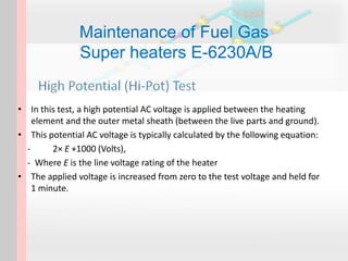 Maintenance of Fuel Gas
Super heaters E-6230A/B
• In this test, a high potential AC voltage is applied between the heating
element and the outer metal sheath (between the live parts and ground).
• This potential AC voltage is typically calculated by the following equation:
- 2× E +1000 (Volts),
- Where E is the line voltage rating of the heater
• The applied voltage is increased from zero to the test voltage and held for
1 minute.
 