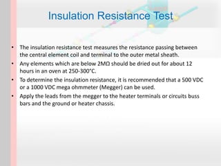 • The insulation resistance test measures the resistance passing between
the central element coil and terminal to the outer metal sheath.
• Any elements which are below 2MΩ should be dried out for about 12
hours in an oven at 250-300°C.
• To determine the insulation resistance, it is recommended that a 500 VDC
or a 1000 VDC mega ohmmeter (Megger) can be used.
• Apply the leads from the megger to the heater terminals or circuits buss
bars and the ground or heater chassis.
Insulation Resistance Test
 