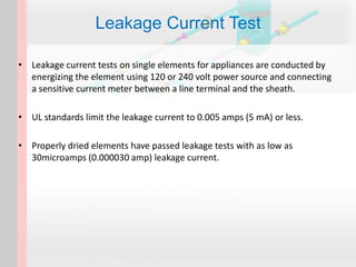 • Leakage current tests on single elements for appliances are conducted by
energizing the element using 120 or 240 volt power source and connecting
a sensitive current meter between a line terminal and the sheath.
• UL standards limit the leakage current to 0.005 amps (5 mA) or less.
• Properly dried elements have passed leakage tests with as low as
30microamps (0.000030 amp) leakage current.
Leakage Current Test
 