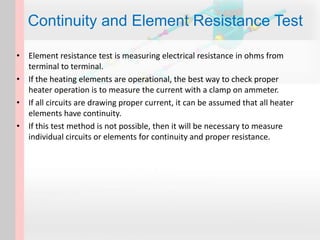 • Element resistance test is measuring electrical resistance in ohms from
terminal to terminal.
• If the heating elements are operational, the best way to check proper
heater operation is to measure the current with a clamp on ammeter.
• If all circuits are drawing proper current, it can be assumed that all heater
elements have continuity.
• If this test method is not possible, then it will be necessary to measure
individual circuits or elements for continuity and proper resistance.
Continuity and Element Resistance Test
 