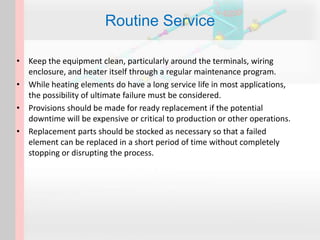 • Keep the equipment clean, particularly around the terminals, wiring
enclosure, and heater itself through a regular maintenance program.
• While heating elements do have a long service life in most applications,
the possibility of ultimate failure must be considered.
• Provisions should be made for ready replacement if the potential
downtime will be expensive or critical to production or other operations.
• Replacement parts should be stocked as necessary so that a failed
element can be replaced in a short period of time without completely
stopping or disrupting the process.
Routine Service
 