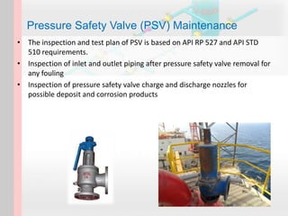 • The inspection and test plan of PSV is based on API RP 527 and API STD
510 requirements.
• Inspection of inlet and outlet piping after pressure safety valve removal for
any fouling
• Inspection of pressure safety valve charge and discharge nozzles for
possible deposit and corrosion products
Pressure Safety Valve (PSV) Maintenance
 
