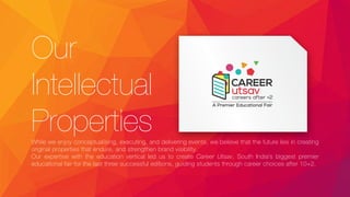 Our
Intellectual
PropertiesWhile we enjoy conceptualising, executing, and delivering events, we believe that the future lies in creating
original properties that endure, and strengthen brand visibility.
Our expertise with the education vertical led us to create Career Utsav, South India’s biggest premier
educational fair for the last three successful editions, guiding students through career choices after 10+2.
 