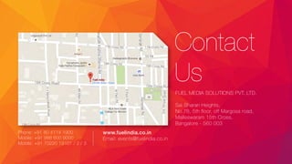 Contact
Us
FUEL MEDIA SOLUTIONS PVT. LTD.
Sai Sharan Heights,
No.78, 5th floor, off Margosa road,
Malleswaram 15th Cross,
Bangalore - 560 003
Phone: +91 80 4114 1900
Mobile: +91 988 600 9000
Mobile: +91 70220 19101 / 2 / 3
www.fuelindia.co.in
Email: events@fuelindia.co.in
 