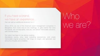 Who
we are?
If you have a brand,
we have an experience...
that can add an additional dimension to it !
Since 2010, as one of the foremost event management companies in
Bangalore, from niche one-on-one meetings, to gala events that draw
thousands, we conceptualise, execute, and deliver memorable solutions,
with minimal stress.
Our vision has been to rise above creating
standalone events, drive retail marketing experiences, and create
memorable original properties that hinge on insight, and generate vast
amounts of loyalty and credibility.
 