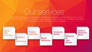 Our servicesWe believe in creating unique experiences, and that’s the reason we work best when you brief us on a
brand, and its target audience. That allows us to evaluate the kind of events your competition associates
with, and build your brand something uniquely engaging.
Dealer &
Distributor
Meets
Concerts
&
Live
Shows
Corporate
Events
Brand
Marketing
Product
Launches
Exhibitions
&
Conferences
ATL &
BTL
Activities
 