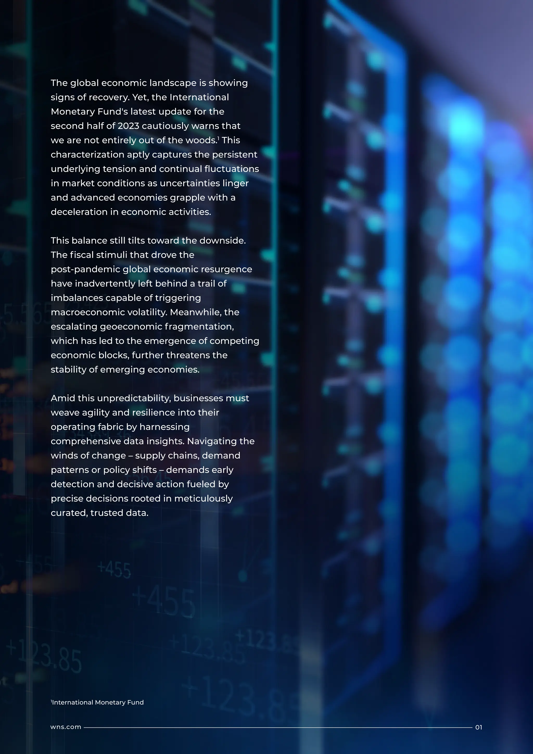 01
wns.com
The global economic landscape is showing
signs of recovery. Yet, the International
Monetary Fund's latest update for the
second half of 2023 cautiously warns that
we are not entirely out of the woods.1
This
characterization aptly captures the persistent
underlying tension and continual fluctuations
in market conditions as uncertainties linger
and advanced economies grapple with a
deceleration in economic activities.
This balance still tilts toward the downside.
The fiscal stimuli that drove the
post-pandemic global economic resurgence
have inadvertently left behind a trail of
imbalances capable of triggering
macroeconomic volatility. Meanwhile, the
escalating geoeconomic fragmentation,
which has led to the emergence of competing
economic blocks, further threatens the
stability of emerging economies.
Amid this unpredictability, businesses must
weave agility and resilience into their
operating fabric by harnessing
comprehensive data insights. Navigating the
winds of change – supply chains, demand
patterns or policy shifts – demands early
detection and decisive action fueled by
precise decisions rooted in meticulously
curated, trusted data.
1
International Monetary Fund
 