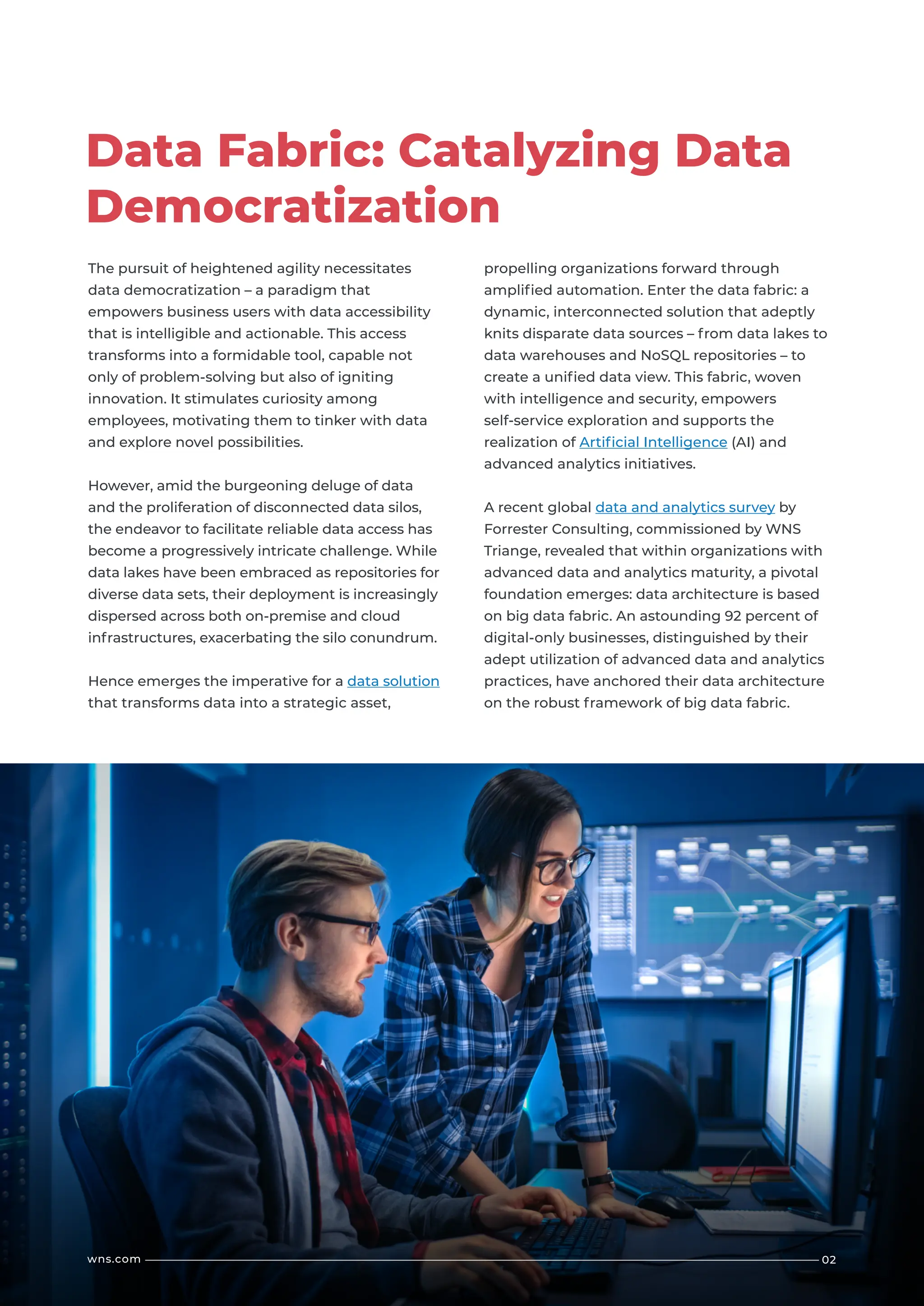 02
wns.com
The pursuit of heightened agility necessitates
data democratization – a paradigm that
empowers business users with data accessibility
that is intelligible and actionable. This access
transforms into a formidable tool, capable not
only of problem-solving but also of igniting
innovation. It stimulates curiosity among
employees, motivating them to tinker with data
and explore novel possibilities.
However, amid the burgeoning deluge of data
and the proliferation of disconnected data silos,
the endeavor to facilitate reliable data access has
become a progressively intricate challenge. While
data lakes have been embraced as repositories for
diverse data sets, their deployment is increasingly
dispersed across both on-premise and cloud
infrastructures, exacerbating the silo conundrum.
Hence emerges the imperative for a data solution
that transforms data into a strategic asset,
propelling organizations forward through
amplified automation. Enter the data fabric: a
dynamic, interconnected solution that adeptly
knits disparate data sources – from data lakes to
data warehouses and NoSQL repositories – to
create a unified data view. This fabric, woven
with intelligence and security, empowers
self-service exploration and supports the
realization of Artificial Intelligence (AI) and
advanced analytics initiatives.
A recent global data and analytics survey by
Forrester Consulting, commissioned by WNS
Triange, revealed that within organizations with
advanced data and analytics maturity, a pivotal
foundation emerges: data architecture is based
on big data fabric. An astounding 92 percent of
digital-only businesses, distinguished by their
adept utilization of advanced data and analytics
practices, have anchored their data architecture
on the robust framework of big data fabric.
Data Fabric: Catalyzing Data
Democratization
 
