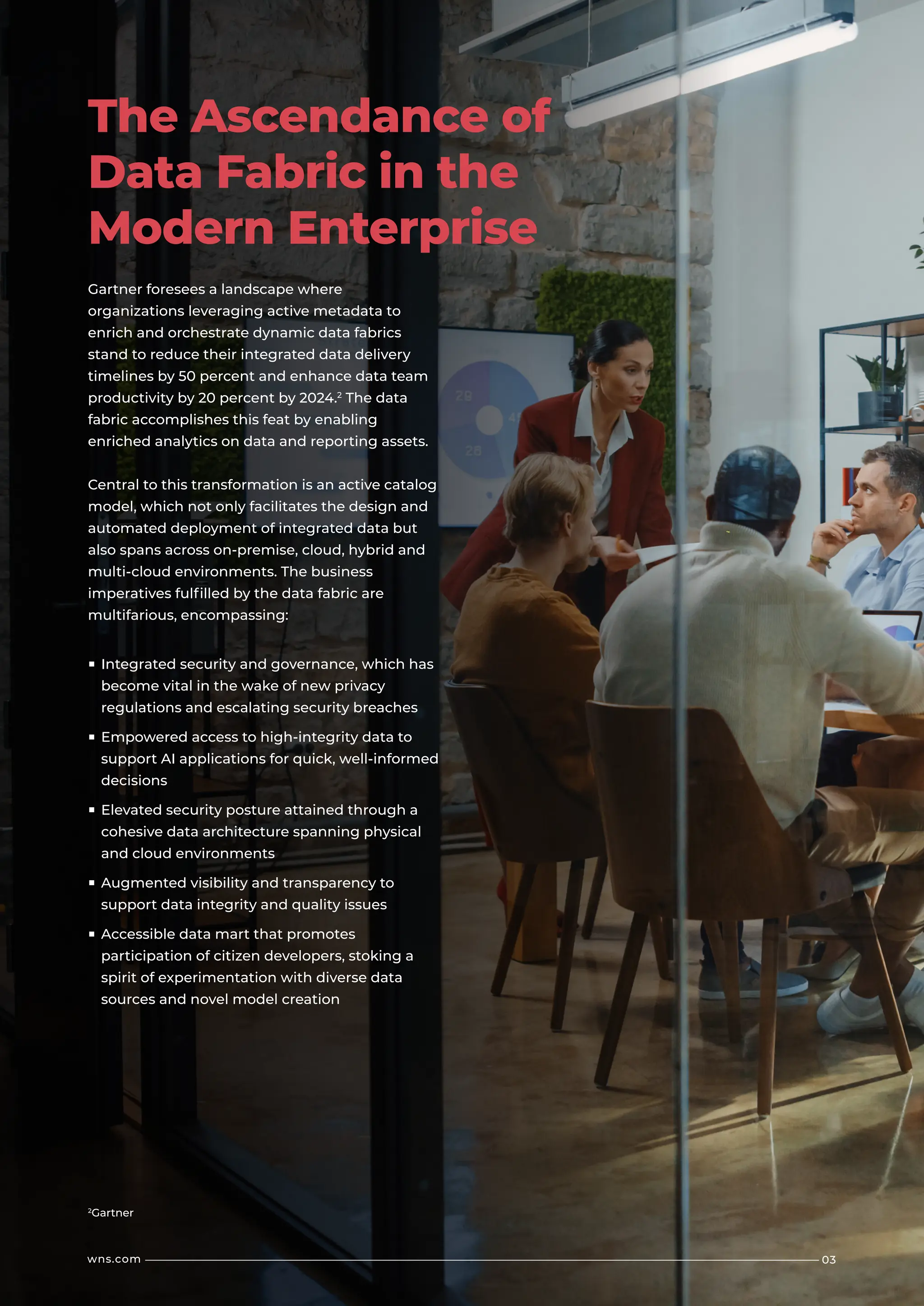 Gartner foresees a landscape where
organizations leveraging active metadata to
enrich and orchestrate dynamic data fabrics
stand to reduce their integrated data delivery
timelines by 50 percent and enhance data team
productivity by 20 percent by 2024.2
The data
fabric accomplishes this feat by enabling
enriched analytics on data and reporting assets.
Central to this transformation is an active catalog
model, which not only facilitates the design and
automated deployment of integrated data but
also spans across on-premise, cloud, hybrid and
multi-cloud environments. The business
imperatives fulfilled by the data fabric are
multifarious, encompassing:
■ Integrated security and governance, which has
become vital in the wake of new privacy
regulations and escalating security breaches
■ Empowered access to high-integrity data to
support AI applications for quick, well-informed
decisions
■ Elevated security posture attained through a
cohesive data architecture spanning physical
and cloud environments
■ Augmented visibility and transparency to
support data integrity and quality issues
■ Accessible data mart that promotes
participation of citizen developers, stoking a
spirit of experimentation with diverse data
sources and novel model creation
2
Gartner
03
wns.com
The Ascendance of
Data Fabric in the
Modern Enterprise
 