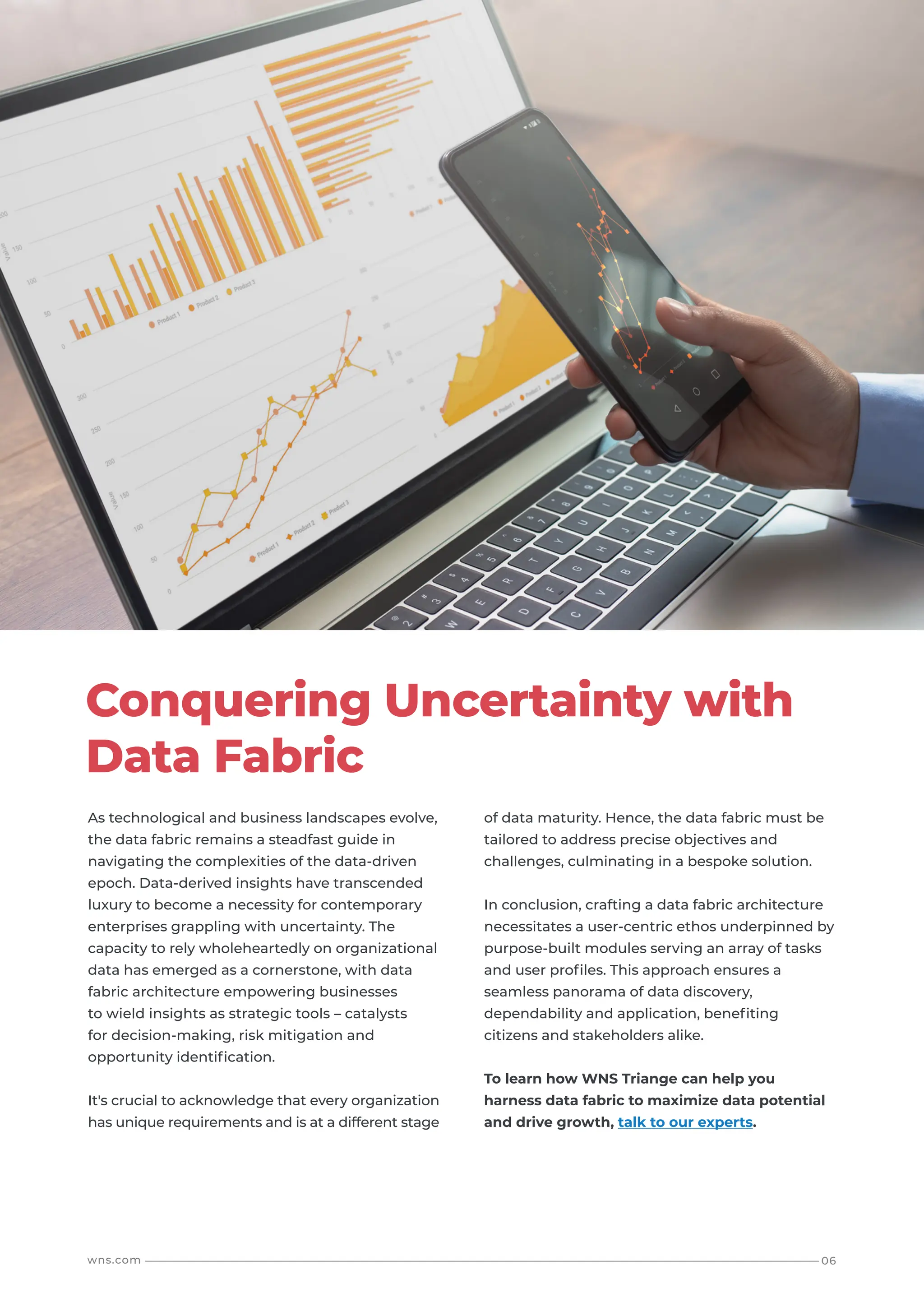 06
wns.com
As technological and business landscapes evolve,
the data fabric remains a steadfast guide in
navigating the complexities of the data-driven
epoch. Data-derived insights have transcended
luxury to become a necessity for contemporary
enterprises grappling with uncertainty. The
capacity to rely wholeheartedly on organizational
data has emerged as a cornerstone, with data
fabric architecture empowering businesses
to wield insights as strategic tools – catalysts
for decision-making, risk mitigation and
opportunity identification.
It's crucial to acknowledge that every organization
has unique requirements and is at a different stage
Conquering Uncertainty with
Data Fabric
of data maturity. Hence, the data fabric must be
tailored to address precise objectives and
challenges, culminating in a bespoke solution.
In conclusion, crafting a data fabric architecture
necessitates a user-centric ethos underpinned by
purpose-built modules serving an array of tasks
and user profiles. This approach ensures a
seamless panorama of data discovery,
dependability and application, benefiting
citizens and stakeholders alike.
To learn how WNS Triange can help you
harness data fabric to maximize data potential
and drive growth, talk to our experts.
 