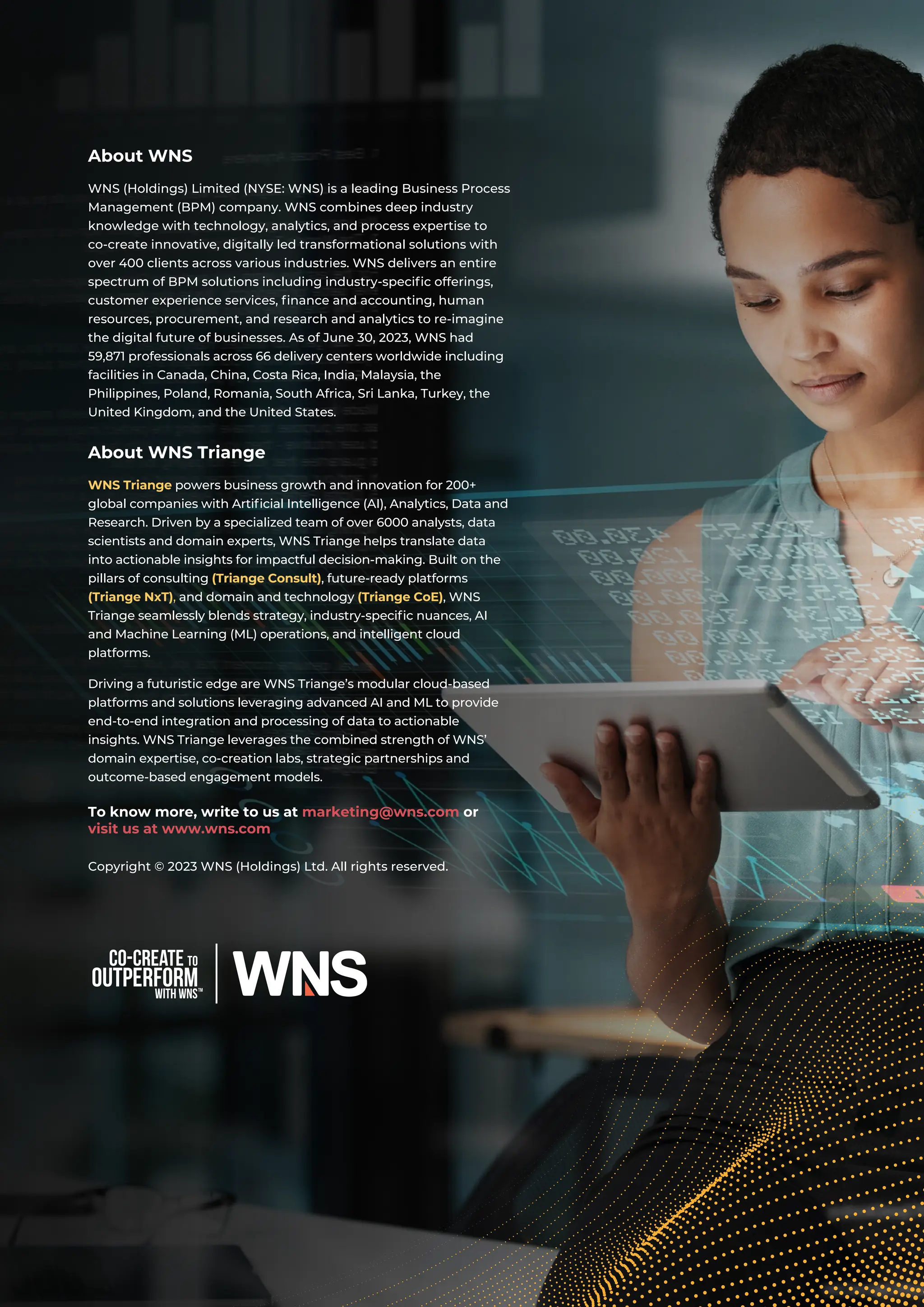 with WNS
Co-create to
outperform
About WNS
WNS (Holdings) Limited (NYSE: WNS) is a leading Business Process
Management (BPM) company. WNS combines deep industry
knowledge with technology, analytics, and process expertise to
co-create innovative, digitally led transformational solutions with
over 400 clients across various industries. WNS delivers an entire
spectrum of BPM solutions including industry-specific offerings,
customer experience services, finance and accounting, human
resources, procurement, and research and analytics to re-imagine
the digital future of businesses. As of June 30, 2023, WNS had
59,871 professionals across 66 delivery centers worldwide including
facilities in Canada, China, Costa Rica, India, Malaysia, the
Philippines, Poland, Romania, South Africa, Sri Lanka, Turkey, the
United Kingdom, and the United States.
About WNS Triange
WNS Triange powers business growth and innovation for 200+
global companies with Artificial Intelligence (AI), Analytics, Data and
Research. Driven by a specialized team of over 6000 analysts, data
scientists and domain experts, WNS Triange helps translate data
into actionable insights for impactful decision-making. Built on the
pillars of consulting (Triange Consult), future-ready platforms
(Triange NxT), and domain and technology (Triange CoE), WNS
Triange seamlessly blends strategy, industry-specific nuances, AI
and Machine Learning (ML) operations, and intelligent cloud
platforms.
Driving a futuristic edge are WNS Triange’s modular cloud-based
platforms and solutions leveraging advanced AI and ML to provide
end-to-end integration and processing of data to actionable
insights. WNS Triange leverages the combined strength of WNS’
domain expertise, co-creation labs, strategic partnerships and
outcome-based engagement models.
To know more, write to us at marketing@wns.com or
visit us at www.wns.com
Copyright © 2023 WNS (Holdings) Ltd. All rights reserved.
 