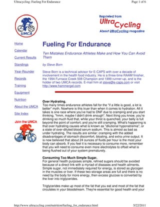 Ultracycling: Fueling For Endurance

Home
Calendar

Page 1 of 6

Fueling For Endurance

Current Results

Ten Mistakes Endurance Athletes Make and How You Can Avoid
Them

Standings

by Steve Born

Year-Rounder

Steve Born is a technical advisor for E-CAPS with over a decade of
involvement in the health food industry. He is a three-time RAAM finisher,
the 1994 Furnace Creek 508 Champion and 1999 runner-up, and is the
holder of two UMCA records. E-mail him at steve@e-caps.com or visit
http://www.hammergel.com

Records
Training
Equipment
Nutrition
About the UMCA
Site Index

Over Hydrating.
Too many times endurance athletes fall for the "if a little is good, a lot is
better" myth. Nowhere is this truer than when it comes to hydration. All it
takes is one race where you've had to DNF due to cramping and you start
thinking, "hmm, maybe I didn't drink enough". Next thing you know, you're
drinking so much fluid that, while your thirst is quenched, your belly is full
beyond the point of comfort; and you're still cramping. What's happening is
that over hydrating causes what is known as "dilutional hyponatremia", or
a state of over-diluted blood serum sodium. This is almost as bad as
under hydrating. The results are similar: cramping with the added
disadvantages of stomach discomfort, bloating, and extra urine output. It
is now believed that about 24 ounces of fluids per hour is the most your
body can absorb. If you feel it is necessary to consume more, remember
that you will need to consume even more electrolytes to offset what is
being flushed out of your system prematurely.
Consuming Too Much Simple Sugar.
For general health purposes simple, refined sugars should be avoided
because of a direct link with a myriad of diseases and health ailments.
Simple sugar, not immediately required for energy, is stored as glycogen
in the muscles or liver. If these two storage areas are full and there is no
need by the body for more energy, then excess glucose is converted by
the liver into triglycerides.
Triglycerides make up most of the fat that you eat and most of the fat that
circulates in your bloodstream. They're essential for good health and your

http://www.ultracycling.com/nutrition/fueling_for_endurance.html

5/22/2011

 