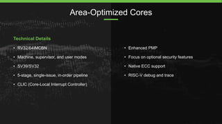 Area-Optimized Cores
Technical Details
• RV32/64IMCBN
• Machine, supervisor, and user modes
• SV39/SV32
• 5-stage, single-...