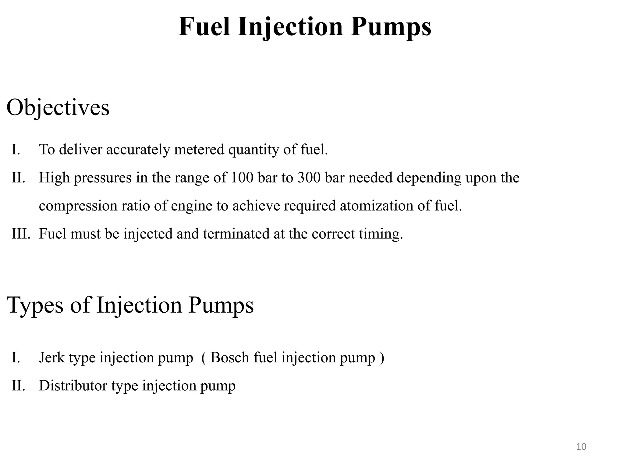 Fuel Injection Pumps
Objectives
I. To deliver accurately metered quantity of fuel.
II. High pressures in the range of 100 bar to 300 bar needed depending upon the
compression ratio of engine to achieve required atomization of fuel.
III. Fuel must be injected and terminated at the correct timing.
Types of Injection Pumps
I. Jerk type injection pump ( Bosch fuel injection pump )
II. Distributor type injection pump
10
 