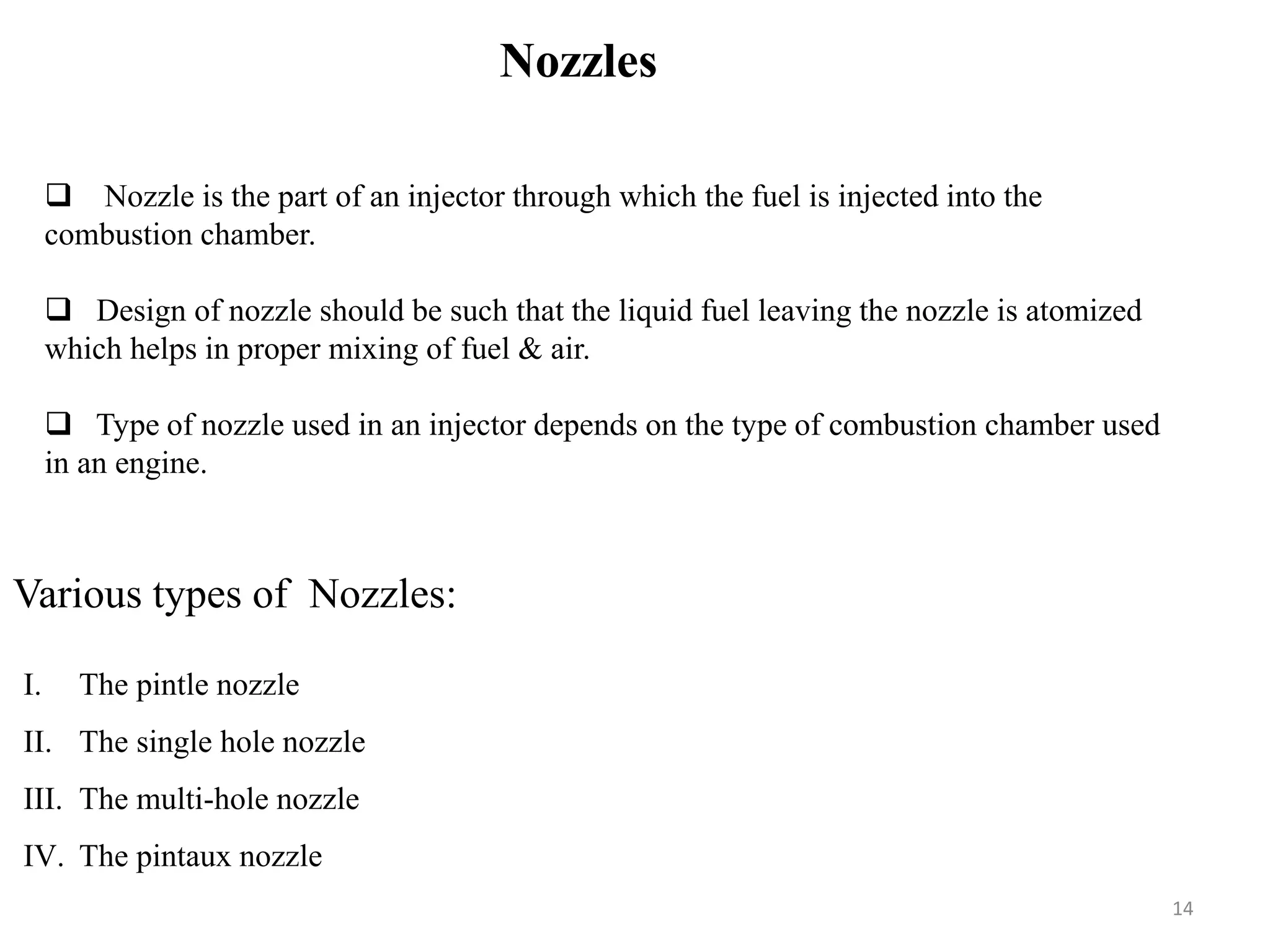 Nozzles
 Nozzle is the part of an injector through which the fuel is injected into the
combustion chamber.
 Design of nozzle should be such that the liquid fuel leaving the nozzle is atomized
which helps in proper mixing of fuel & air.
 Type of nozzle used in an injector depends on the type of combustion chamber used
in an engine.
Various types of Nozzles:
I. The pintle nozzle
II. The single hole nozzle
III. The multi-hole nozzle
IV. The pintaux nozzle
14
 