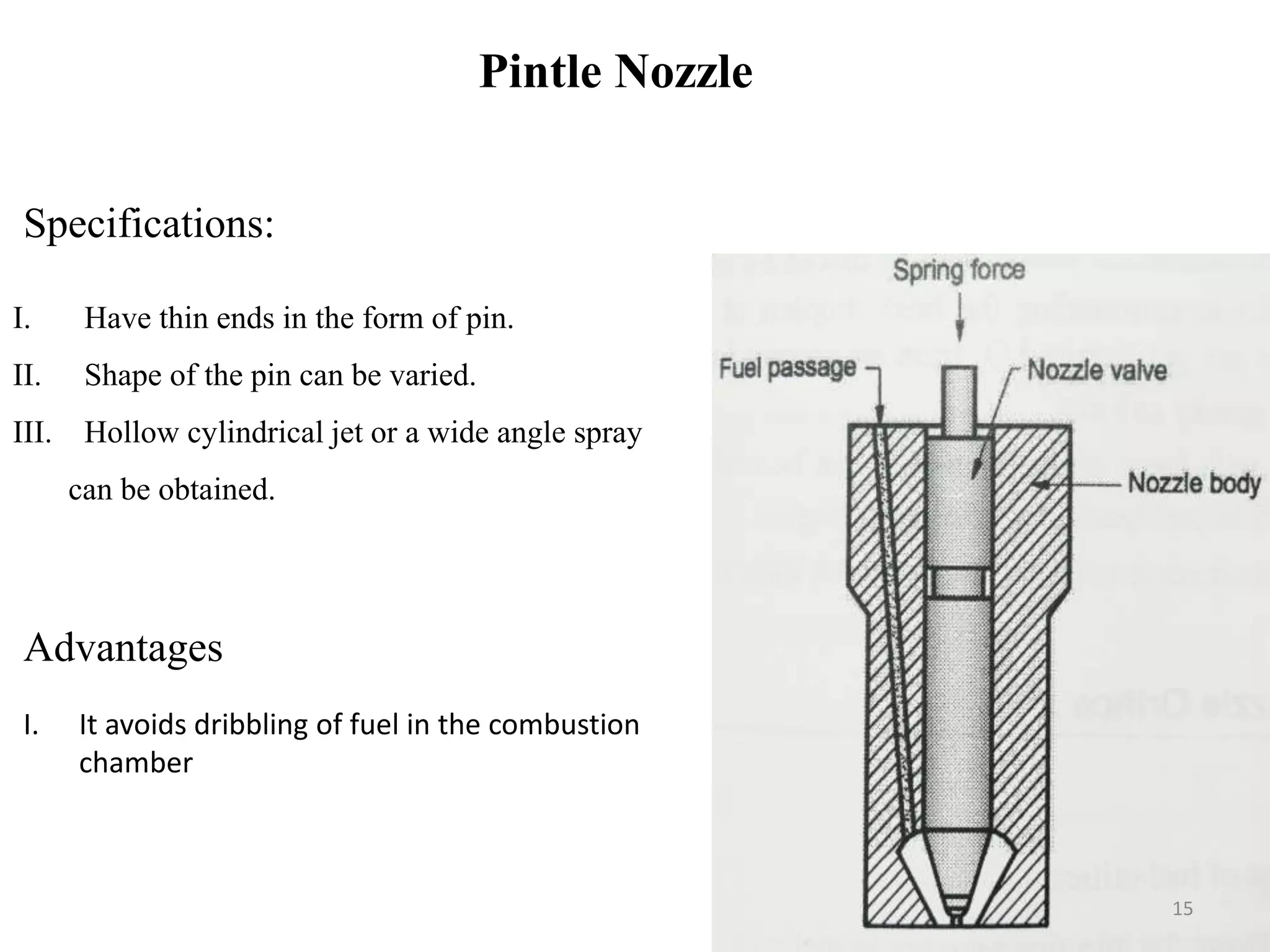Pintle Nozzle
I. Have thin ends in the form of pin.
II. Shape of the pin can be varied.
III. Hollow cylindrical jet or a wide angle spray
can be obtained.
Specifications:
Advantages
I. It avoids dribbling of fuel in the combustion
chamber
15
 