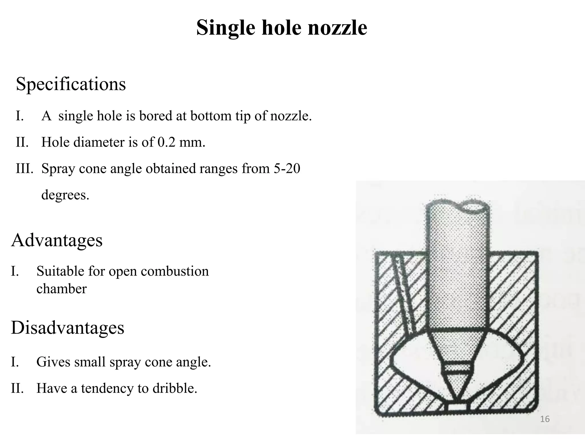 Single hole nozzle
Specifications
I. A single hole is bored at bottom tip of nozzle.
II. Hole diameter is of 0.2 mm.
III. Spray cone angle obtained ranges from 5-20
degrees.
Advantages
I. Suitable for open combustion
chamber
Disadvantages
I. Gives small spray cone angle.
II. Have a tendency to dribble.
16
 
