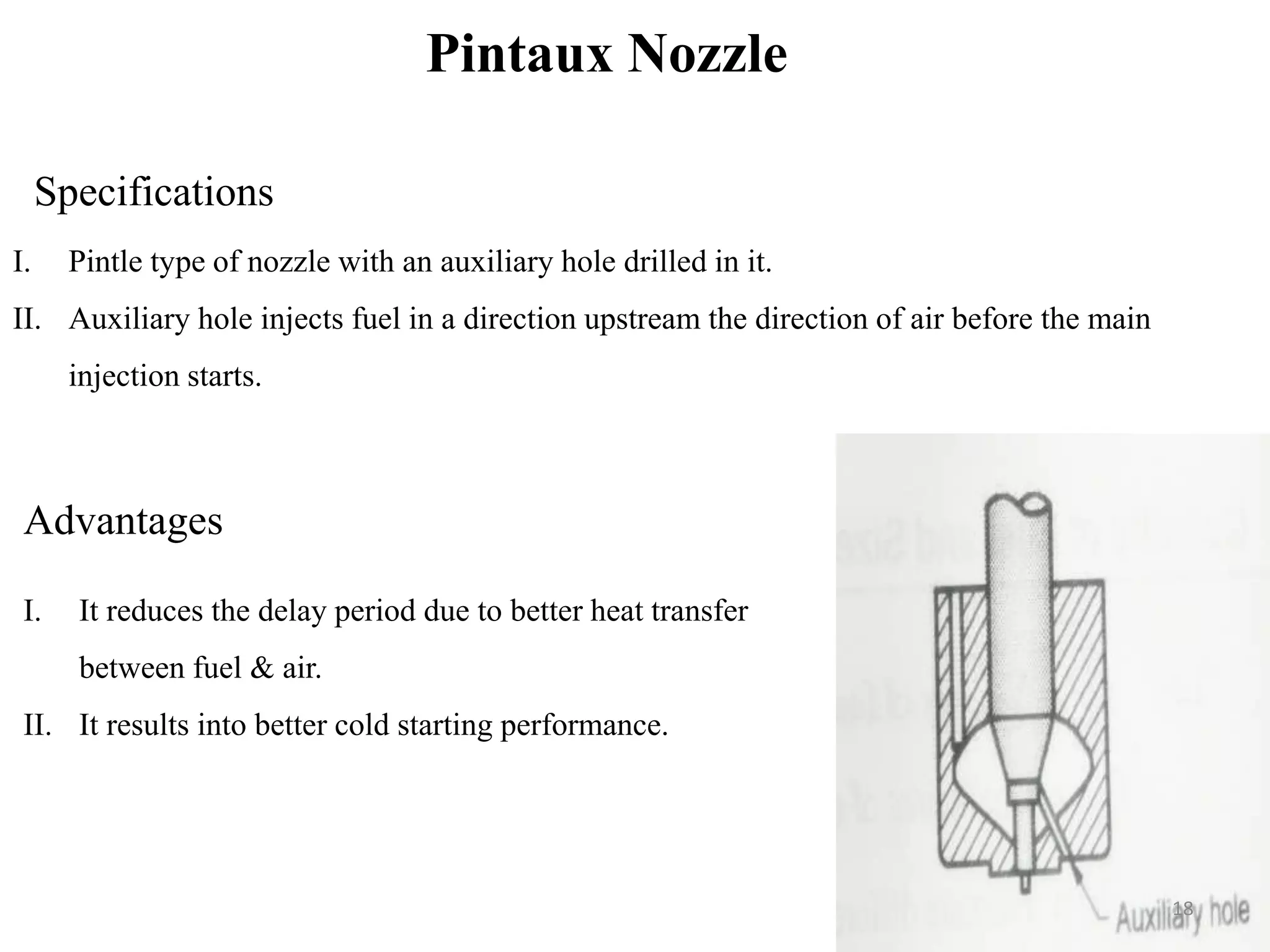 Pintaux Nozzle
Specifications
I. Pintle type of nozzle with an auxiliary hole drilled in it.
II. Auxiliary hole injects fuel in a direction upstream the direction of air before the main
injection starts.
Advantages
I. It reduces the delay period due to better heat transfer
between fuel & air.
II. It results into better cold starting performance.
18
 