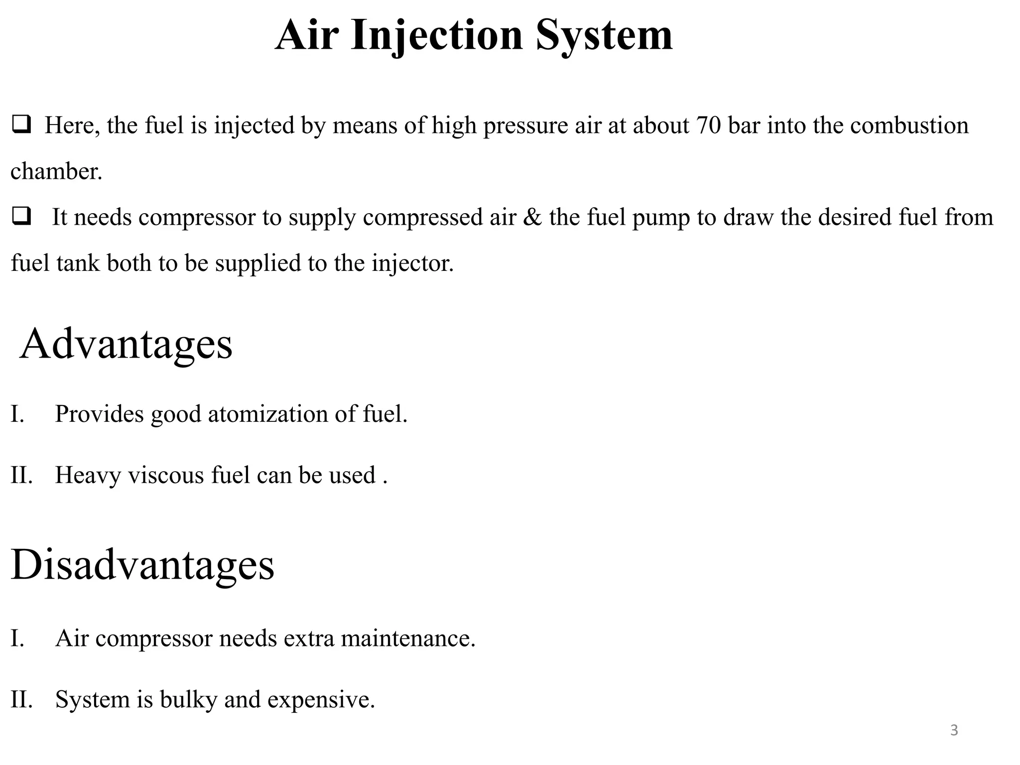 Air Injection System
 Here, the fuel is injected by means of high pressure air at about 70 bar into the combustion
chamber.
 It needs compressor to supply compressed air & the fuel pump to draw the desired fuel from
fuel tank both to be supplied to the injector.
Advantages
I. Provides good atomization of fuel.
II. Heavy viscous fuel can be used .
Disadvantages
I. Air compressor needs extra maintenance.
II. System is bulky and expensive.
3
 