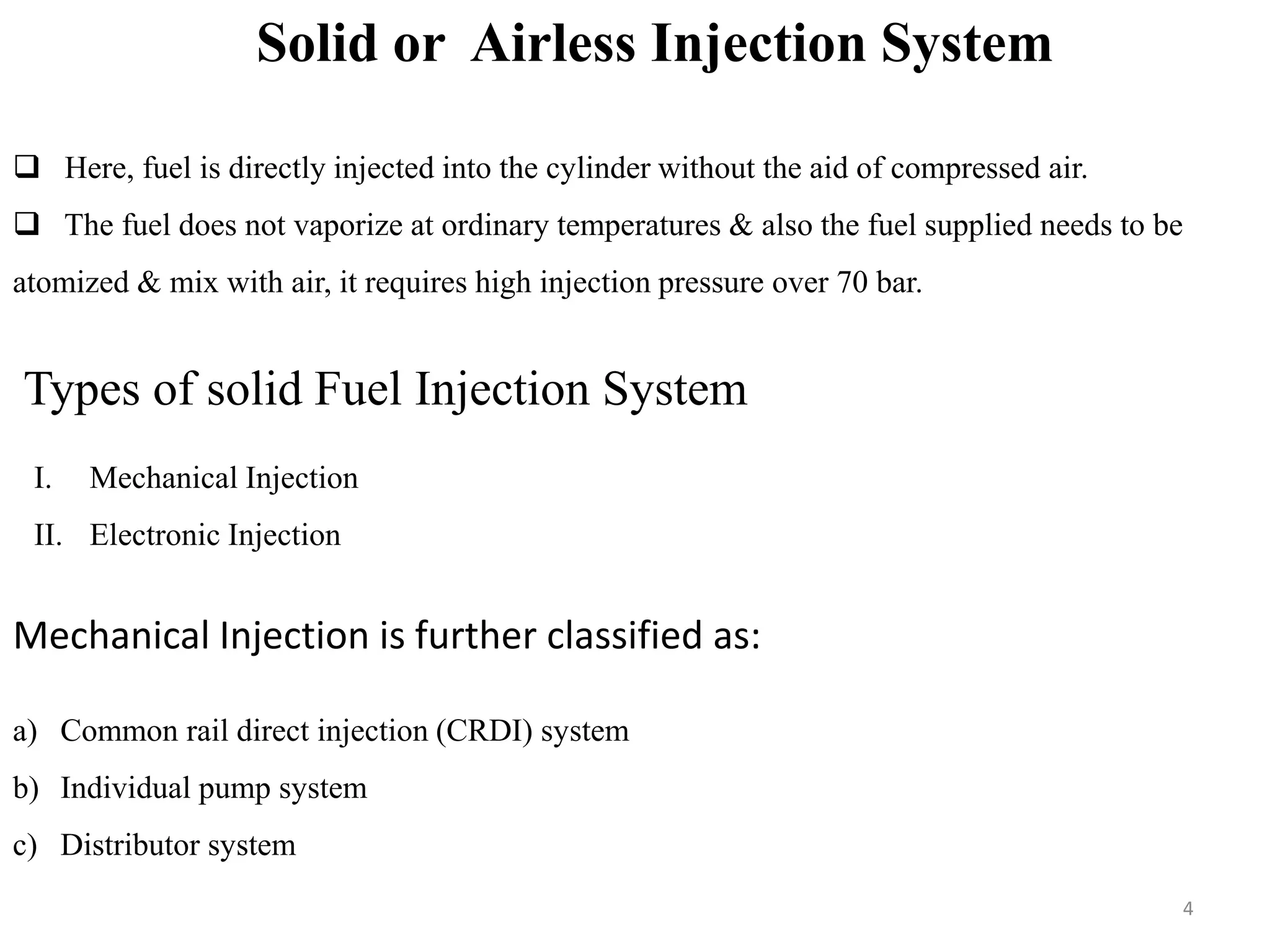 Solid or Airless Injection System
 Here, fuel is directly injected into the cylinder without the aid of compressed air.
 The fuel does not vaporize at ordinary temperatures & also the fuel supplied needs to be
atomized & mix with air, it requires high injection pressure over 70 bar.
Types of solid Fuel Injection System
I. Mechanical Injection
II. Electronic Injection
Mechanical Injection is further classified as:
a) Common rail direct injection (CRDI) system
b) Individual pump system
c) Distributor system
4
 