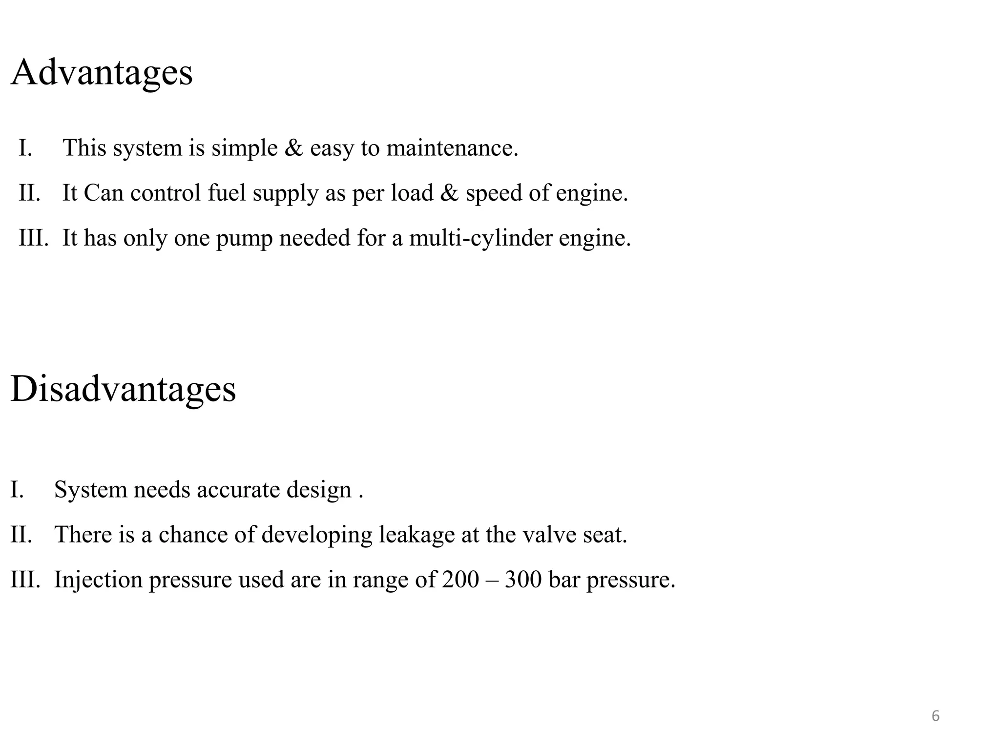 Advantages
I. This system is simple & easy to maintenance.
II. It Can control fuel supply as per load & speed of engine.
III. It has only one pump needed for a multi-cylinder engine.
Disadvantages
I. System needs accurate design .
II. There is a chance of developing leakage at the valve seat.
III. Injection pressure used are in range of 200 – 300 bar pressure.
6
 
