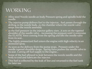  Alloy steel Nozzle needle an body Pressure spring and spindle hold the
needle
 The injector pump delivers fuel to the injector… fuel passes through the
drilling in the nozzle body…to the chamber where the nozzle valve
seeps into the nozzle assembly
 as the fuel pressure in the injector gallery rises…it acts on the tapered
shoulder of the needle valve… increasing the pressure until it overcome
the ELASTIC force coming from the spring and lifts the needle valve
from its seat..
 The highly pressurized fuel enters the engine with high velocity in an
atomized spray.
 As soon as the delivery from the pump stops.. Pressure under the
needle tapered shoulder drops.. Spring force pushes the needle valve to
its seat. Cutting off fuel supply to the engine…
 Some of the fuel allowed to leak between the nozzle needle and the
body to cool and lubricate the injector.
 This fuel is collected by the leak of line and returned to the fuel tank
for later use 12
 