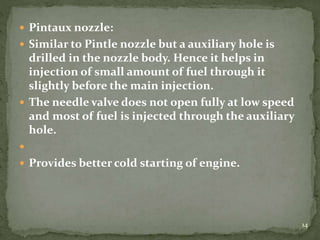  Pintaux nozzle:
 Similar to Pintle nozzle but a auxiliary hole is
drilled in the nozzle body. Hence it helps in
injection of small amount of fuel through it
slightly before the main injection.
 The needle valve does not open fully at low speed
and most of fuel is injected through the auxiliary
hole.

 Provides better cold starting of engine.
14
 