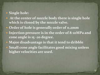  Single hole:
 At the center of nozzle body there is single hole
which is closed by the nozzle valve.
 Order of hole is generally order of 0.2mm
 Injection pressure is in the order of 8-10MPa and
cone angle is 15 -20 degree.
 Major disadvantage is that it tend to dribble
 Small cone angle facilitates good mixing unless
higher velocities are used.
15
 