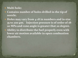  Multi hole:
 Contains number of holes drilled in the tip of
nozzle.
 Holes may vary from 4-18 in numbers and in size
35 to 200 µm. Injection pressure is of order of 18-
20 MPa and cone angle is greater that 20 degree.
 Ability to distribute the fuel properly even with
lower air motion available in open combustion
chambers.
16
 