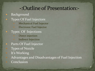  Background
 Types Of Fuel Injectors
 Mechanical Fuel Injector
 Electronic Fuel Injector
 Types Of Injections
 Direct injection
 Indirect Injection
 Parts Of Fuel Injector
 Types of Nozzle
 It’s Working
 Advantages and Disadvantages of Fuel Injection
 Conclusion
4
 