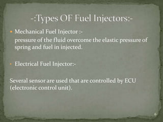  Mechanical Fuel Injector :-
pressure of the fluid overcome the elastic pressure of
spring and fuel in injected.
• Electrical Fuel Injector:-
Several sensor are used that are controlled by ECU
(electronic control unit).
6
 