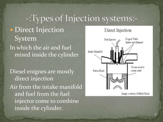  Direct Injection
System
In which the air and fuel
mixed inside the cylinder
Diesel enignes are mostly
direct injection
Air from the intake manifold
and fuel from the fuel
injector come to combine
inside the cylinder.
7
 