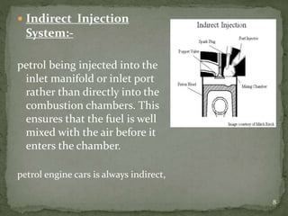  Indirect Injection
System:-
petrol being injected into the
inlet manifold or inlet port
rather than directly into the
combustion chambers. This
ensures that the fuel is well
mixed with the air before it
enters the chamber.
petrol engine cars is always indirect,
8
 