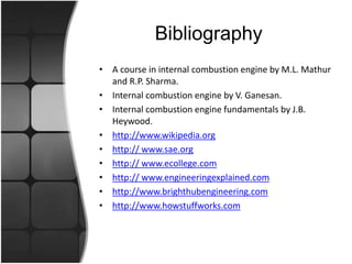 Bibliography
• A course in internal combustion engine by M.L. Mathur
and R.P. Sharma.
• Internal combustion engine by V. Ganesan.
• Internal combustion engine fundamentals by J.B.
Heywood.
• http://www.wikipedia.org
• http:// www.sae.org
• http:// www.ecollege.com
• http:// www.engineeringexplained.com
• http://www.brighthubengineering.com
• http://www.howstuffworks.com
 