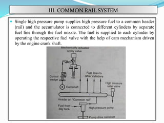 III. COMMON RAIL SYSTEM
 Single high pressure pump supplies high pressure fuel to a common header
(rail) and the accumulator is connected to different cylinders by separate
fuel line through the fuel nozzle. The fuel is supplied to each cylinder by
operating the respective fuel valve with the help of cam mechanism driven
by the engine crank shaft.
 