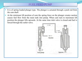 FUEL FEED PUMP
 It is of spring loaded plunger type. The plunger is actuated through a push rod from
the cam shaft.
 At the minimum lift position of cam the spring force on the plunger creates suction
causes fuel flow from the main tank into pump. When cam turn to maximum lift
position the plunger lifts upwards. At the same time inlet valve is closed and fuel is
forced through the outlet valve.
 
