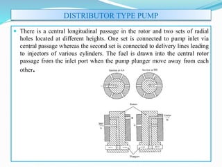 DISTRIBUTOR TYPE PUMP
 There is a central longitudinal passage in the rotor and two sets of radial
holes located at different heights. One set is connected to pump inlet via
central passage whereas the second set is connected to delivery lines leading
to injectors of various cylinders. The fuel is drawn into the central rotor
passage from the inlet port when the pump plunger move away from each
other.
 