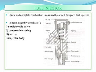FUEL INJECTOR
 Quick and complete combustion is ensured by a well designed fuel injector.
 Injector assembly consists of ;
i) nozzle/needle valve
ii) compression spring
iii) nozzle
iv) injector body
 