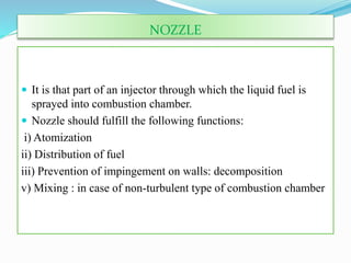 NOZZLE
 It is that part of an injector through which the liquid fuel is
sprayed into combustion chamber.
 Nozzle should fulfill the following functions:
i) Atomization
ii) Distribution of fuel
iii) Prevention of impingement on walls: decomposition
v) Mixing : in case of non-turbulent type of combustion chamber
 