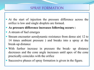 SPRAY FORMATION
 At the start of injection the pressure difference across the
orifice is low and single droplets are formed.
 As pressure difference increases following occurs :
 A stream of fuel emerges
 Stream encounter aerodynamic resistance from dense air( 12 to
14 times ambient pressure ) and breaks into a spray at the
break-up distance
 With further increase in pressure the break- up distance
decreases and the cone angle increases until apex of the cone
practically coincides with the orifice
 Successive phases of spray formation is given in the figure.
 