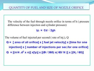 QUANTITY OF FUEL AND SIZE OF NOZZLE ORIFICE
The velocity of the fuel through nozzle orifice in terms of h ( pressure
difference between injection and cylinder pressure)
The volume of fuel injected per second ( rate of inj.), Q
 