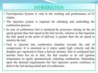 INTRODUCTION
 Fuel-Injection System is vital to the working and performance of CI
engine.
 The injection system is required for initiating and controlling the
combustion process.
 In case of carburetion fuel is atomized by processes relying on the air
speed greater than fuel speed at the fuel nozzle, whereas in fuel injection
the fuel speed at the point of delivery is greater than the air speed to
atomize the fuel.
 Fuel is injected into combustion chamber towards the end of
compression. It is atomized as it enters under high velocity and the
droplets get vaporized to form a fuel-air mixture. Due to continued heat
transfer from hot air to fuel, the fuel reaches to its self ignition
temperature to ignite spontaneously initiating combustion. Depending
upon the demand requirements the fuel injection system continues to
deliver the fuel during initial part of combustion.
 