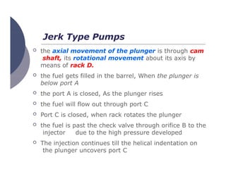 Jerk Type Pumps
 the axial movement of the plunger is through cam
shaft, its rotational movement about its axis by
means of rack D.
 the fuel gets filled in the barrel, When the plunger is
below port A
 the port A is closed, As the plunger rises
 the fuel will flow out through port C
 Port C is closed, when rack rotates the plunger
 the fuel is past the check valve through orifice B to the
injector due to the high pressure developed
 The injection continues till the helical indentation on
the plunger uncovers port C
 