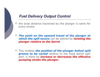 Fuel Delivery Output Control
 the axial distance traversed by the plunger is same for
every stroke
 The point on the upward travel of the plunger at
which the spill occurs can be altered by twisting the
plunger relative to the barrel
 This enables the position of the plunger helical spill
groove to be varied relative to the fixed barrel spill
port, it there by increase or decreases the effective
pumping stroke the plunger.
 