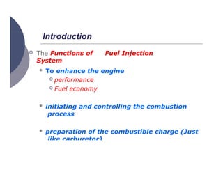 Introduction
 The Functions of Fuel Injection
System
 To enhance the engine
 performance
 Fuel economy
 initiating and controlling the combustion
process
 preparation of the combustible charge (Just
like carburetor)
 