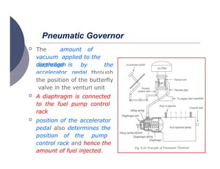 Pneumatic Governor
 The amount of
vacuum applied to the
diaphragm is
controlled
accelerator
by the
pedal through
the position of the butterfly
valve in the venturi unit
 A diaphragm is connected
to the fuel pump control
rack
 position of the accelerator
pedal also determines the
position of the pump
control rack and hence the
amount of fuel injected.
 